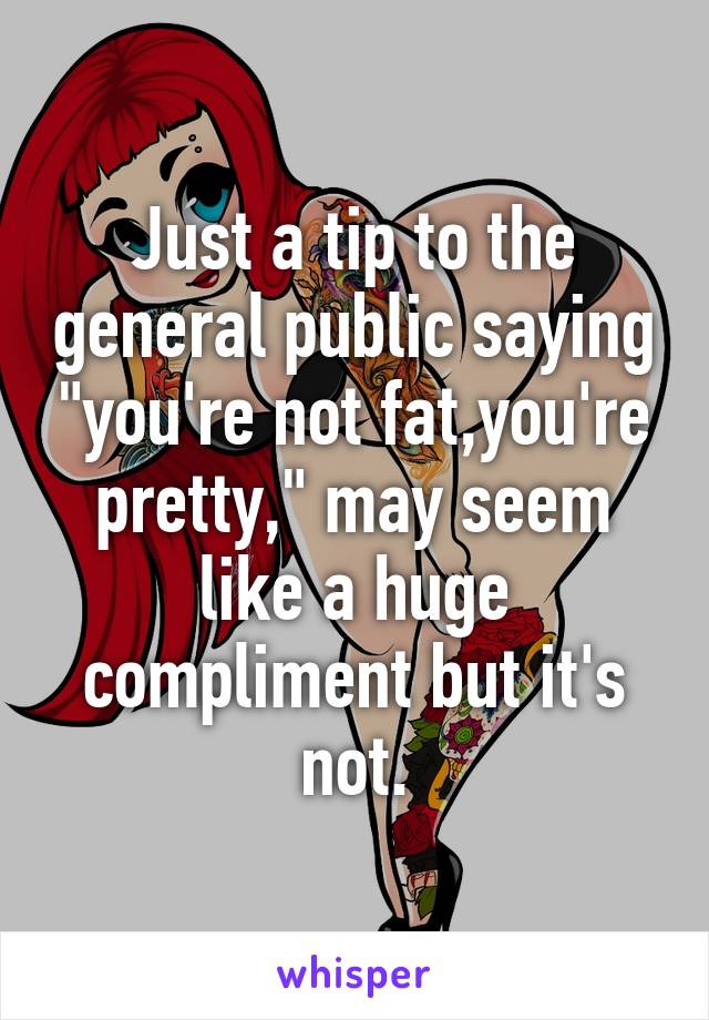 Just a tip to the general public saying "you're not fat,you're pretty," may seem like a huge compliment but it's not.