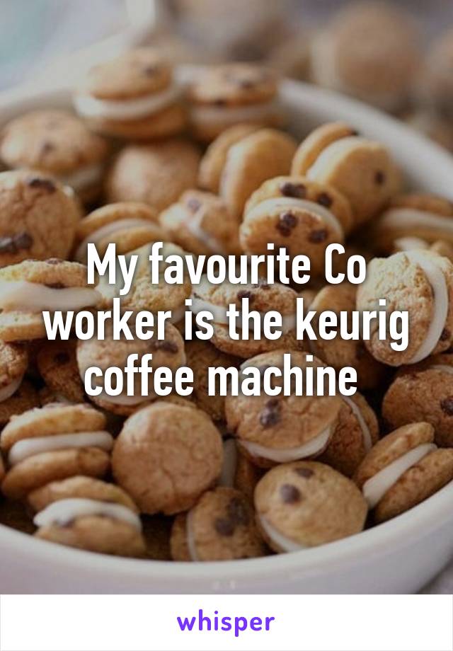 My favourite Co worker is the keurig coffee machine 