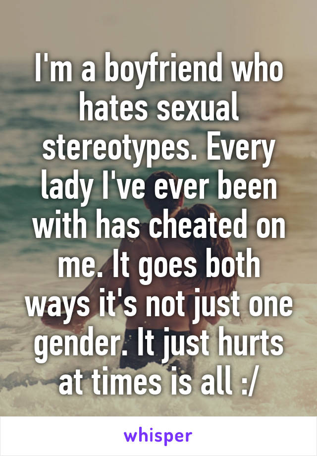 I'm a boyfriend who hates sexual stereotypes. Every lady I've ever been with has cheated on me. It goes both ways it's not just one gender. It just hurts at times is all :/