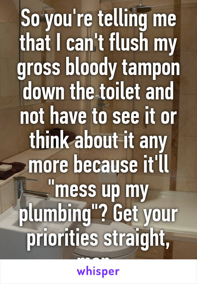 So you're telling me that I can't flush my gross bloody tampon down the toilet and not have to see it or think about it any more because it'll "mess up my plumbing"? Get your priorities straight, man. 