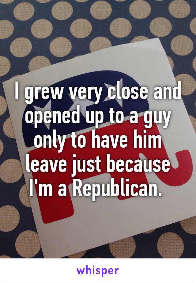 I grew very close and opened up to a guy only to have him leave just because I'm a Republican. 