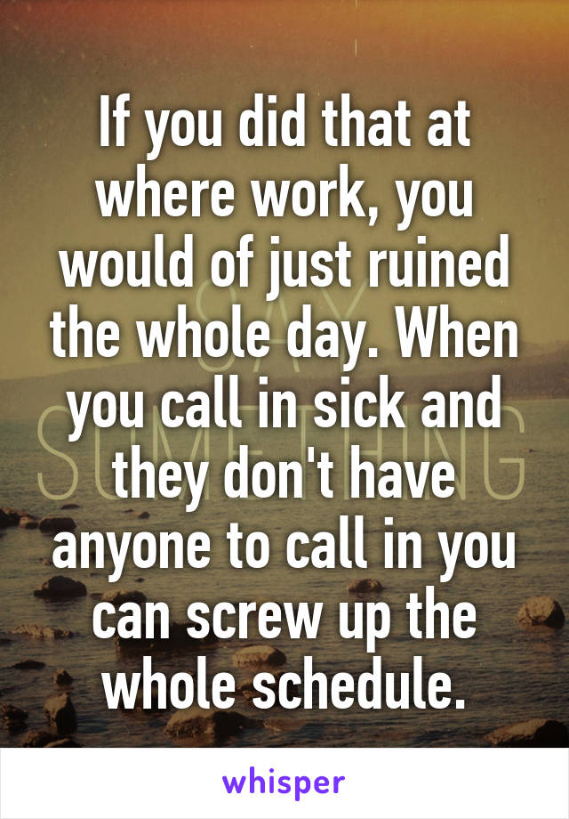 If you did that at where work, you would of just ruined the whole day. When you call in sick and they don't have anyone to call in you can screw up the whole schedule.