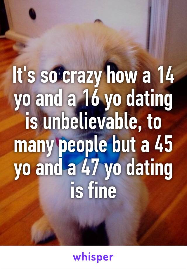 It's so crazy how a 14 yo and a 16 yo dating is unbelievable, to many people but a 45 yo and a 47 yo dating is fine