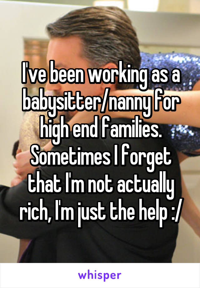 I've been working as a babysitter/nanny for high end families. Sometimes I forget that I'm not actually rich, I'm just the help :/