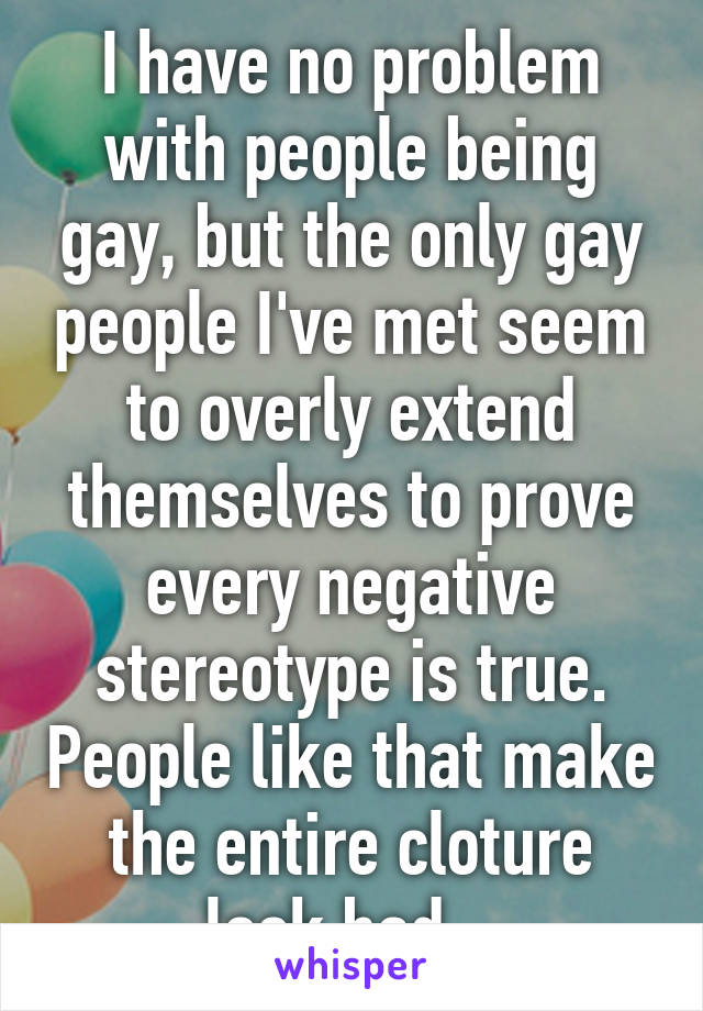 I have no problem with people being gay, but the only gay people I've met seem to overly extend themselves to prove every negative stereotype is true. People like that make the entire cloture look bad...