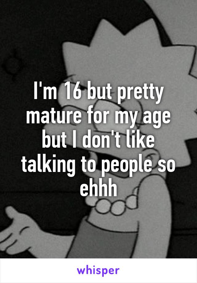 I'm 16 but pretty mature for my age but I don't like talking to people so ehhh