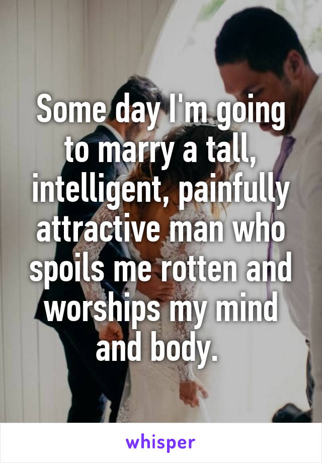 Some day I'm going to marry a tall, intelligent, painfully attractive man who spoils me rotten and worships my mind and body. 