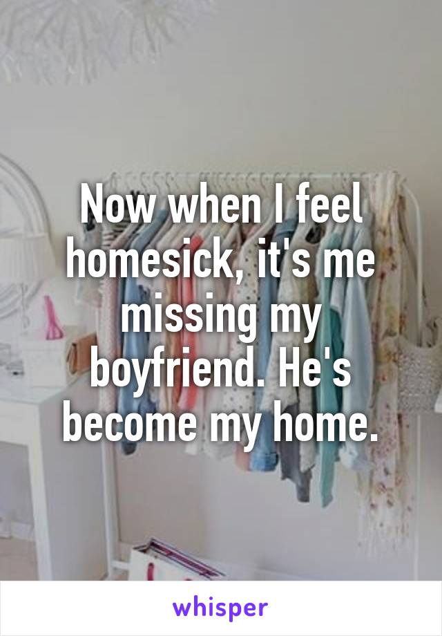 Now when I feel homesick, it's me missing my boyfriend. He's become my home.