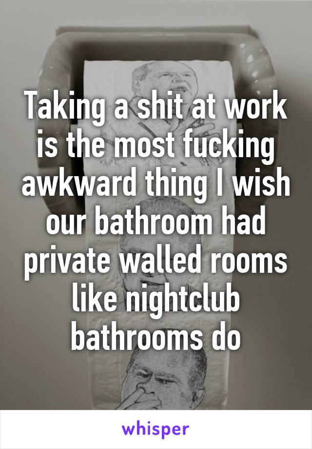 Taking a shit at work is the most fucking awkward thing I wish our bathroom had private walled rooms like nightclub bathrooms do