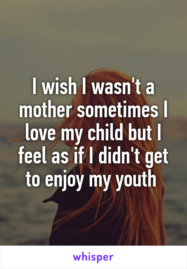 I wish I wasn't a mother sometimes I love my child but I feel as if I didn't get to enjoy my youth 