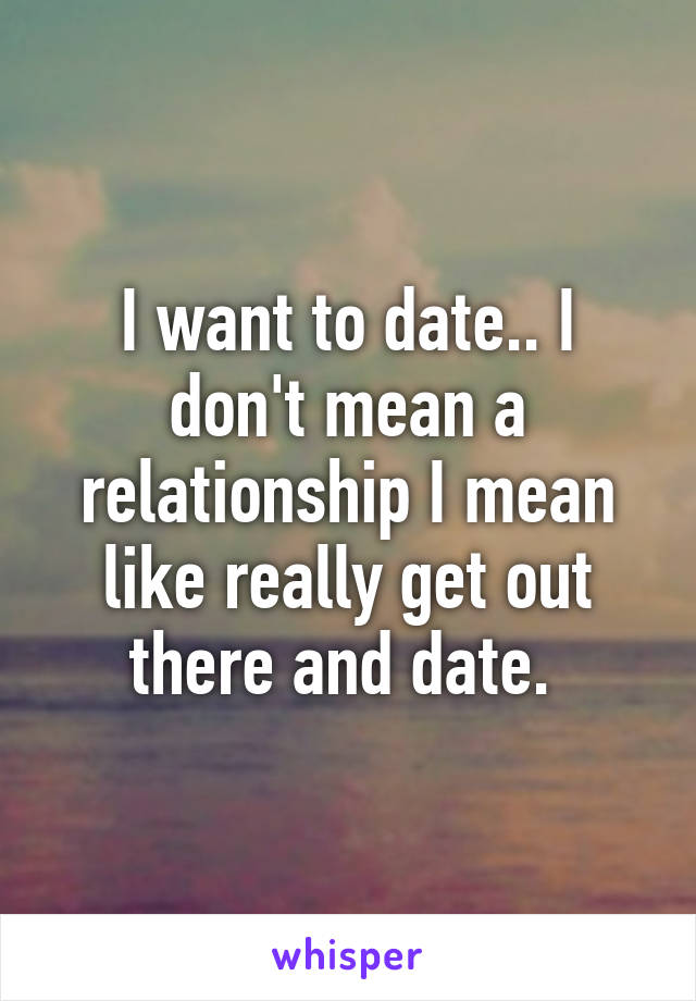 I want to date.. I don't mean a relationship I mean like really get out there and date. 