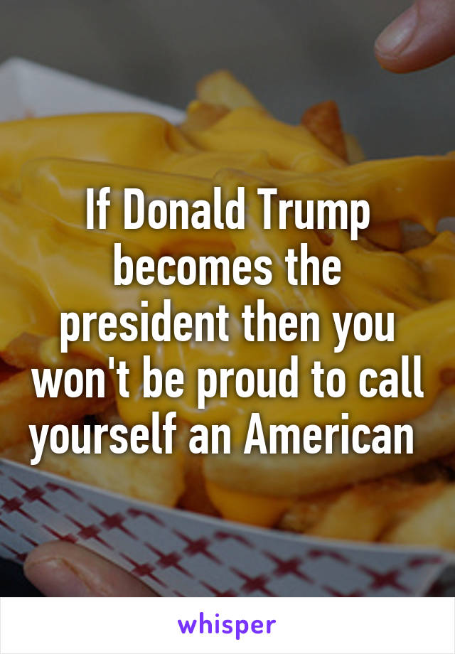 If Donald Trump becomes the president then you won't be proud to call yourself an American 