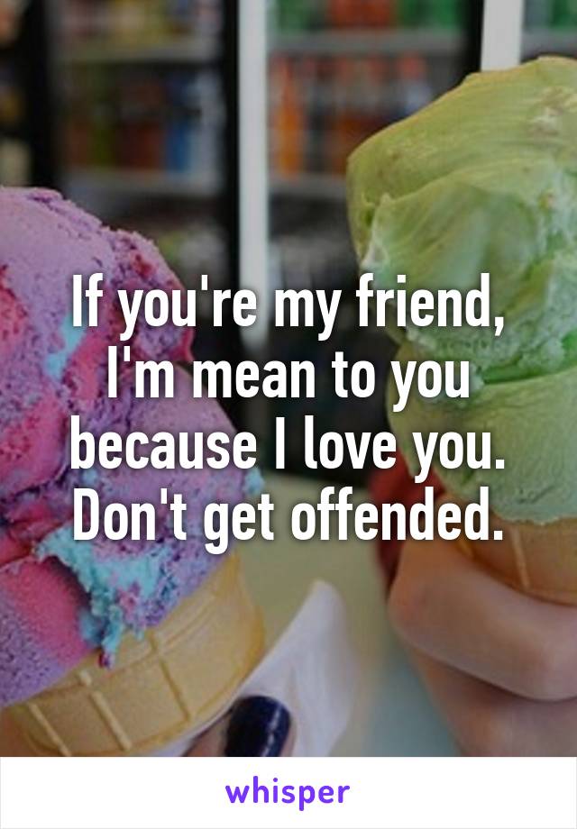 If you're my friend, I'm mean to you because I love you. Don't get offended.