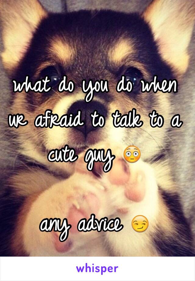 what do you do when ur afraid to talk to a cute guy 😳

any advice 😏