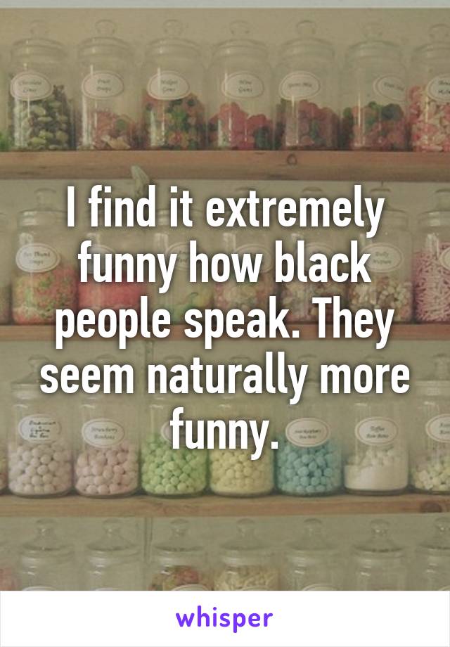 I find it extremely funny how black people speak. They seem naturally more funny.