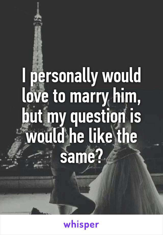 I personally would love to marry him, but my question is would he like the same?