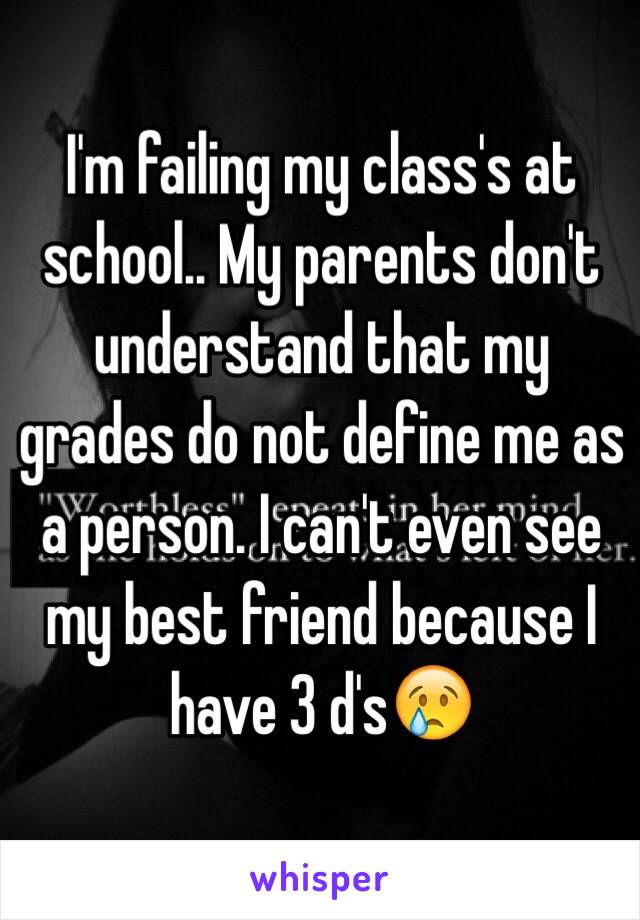 I'm failing my class's at school.. My parents don't understand that my grades do not define me as a person. I can't even see my best friend because I have 3 d's😢