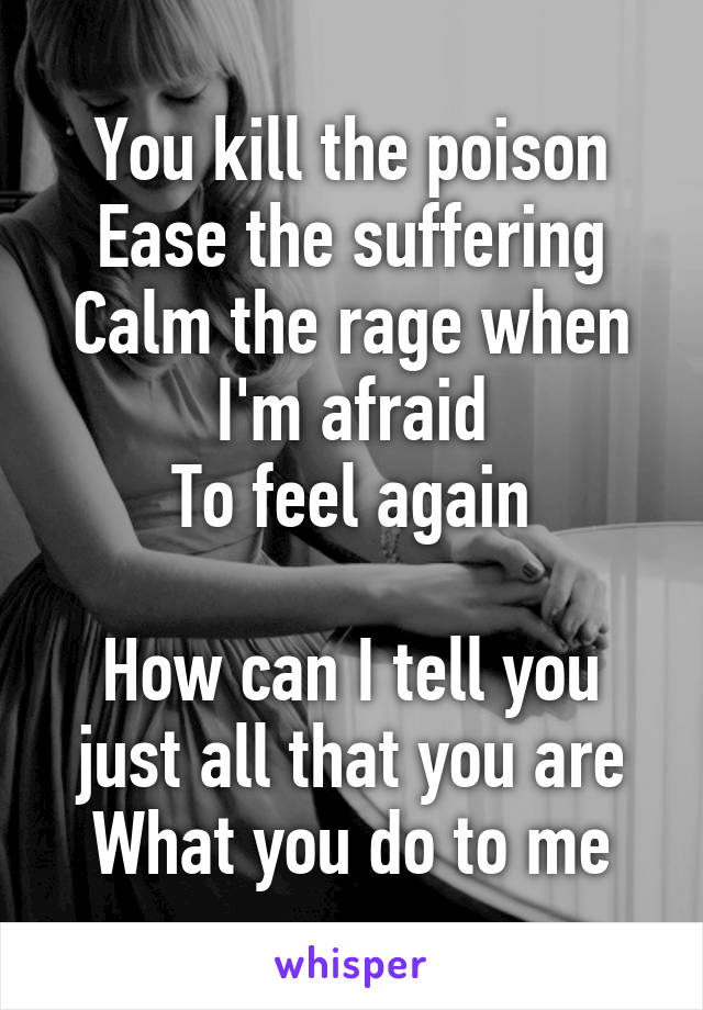 You kill the poison
Ease the suffering
Calm the rage when I'm afraid
To feel again

How can I tell you just all that you are
What you do to me