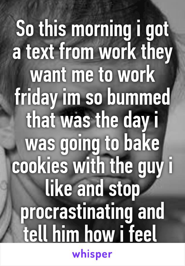 So this morning i got a text from work they want me to work friday im so bummed that was the day i was going to bake cookies with the guy i like and stop procrastinating and tell him how i feel 