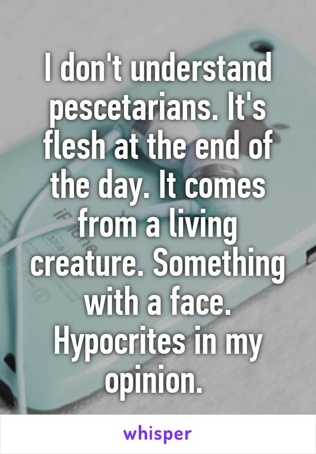 I don't understand pescetarians. It's flesh at the end of the day. It comes from a living creature. Something with a face. Hypocrites in my opinion. 