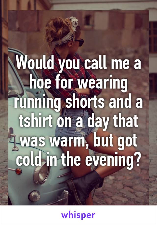 Would you call me a hoe for wearing running shorts and a tshirt on a day that was warm, but got cold in the evening?