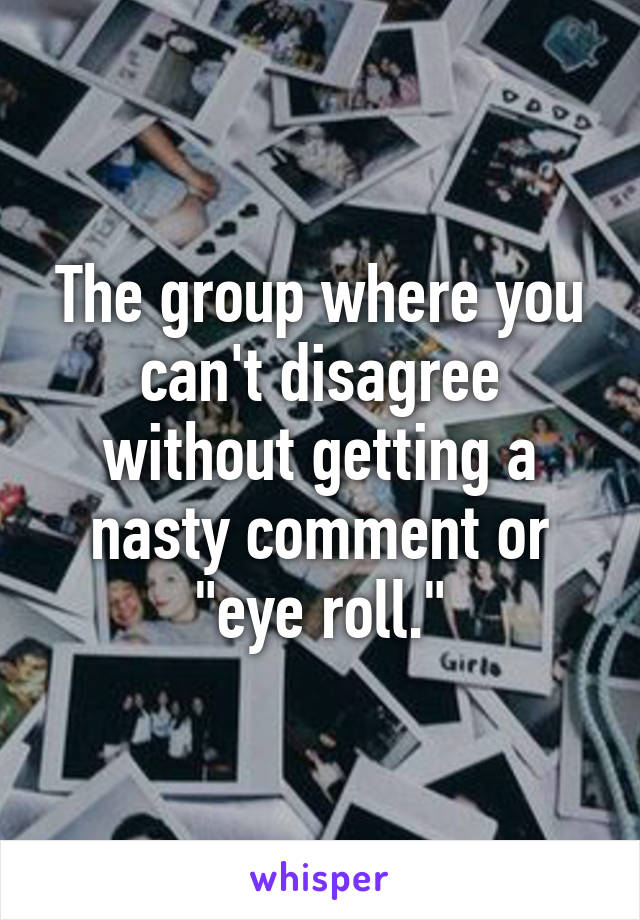 The group where you can't disagree without getting a nasty comment or "eye roll."