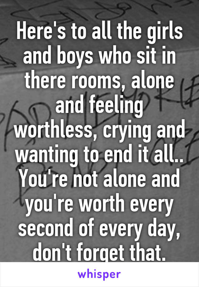 Here's to all the girls and boys who sit in there rooms, alone and feeling worthless, crying and wanting to end it all.. You're not alone and you're worth every second of every day, don't forget that.