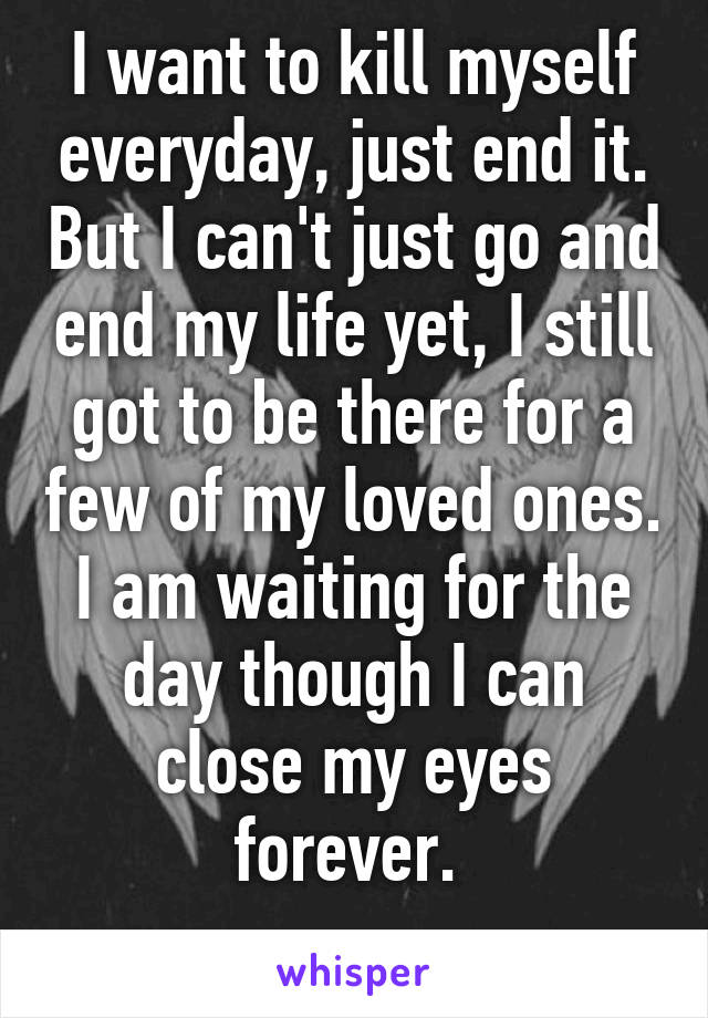 I want to kill myself everyday, just end it. But I can't just go and end my life yet, I still got to be there for a few of my loved ones. I am waiting for the day though I can close my eyes forever. 
