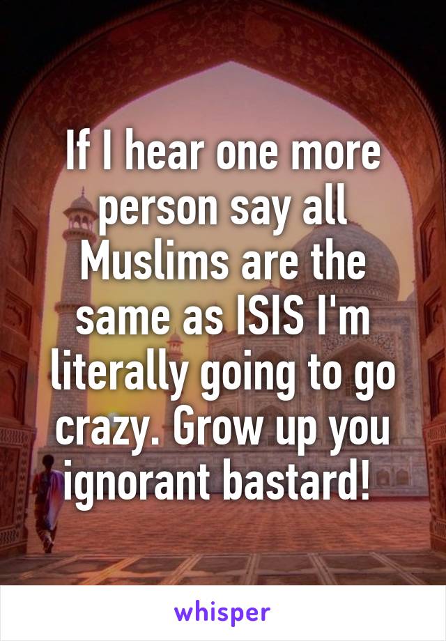 If I hear one more person say all Muslims are the same as ISIS I'm literally going to go crazy. Grow up you ignorant bastard! 