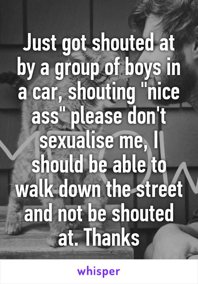 Just got shouted at by a group of boys in a car, shouting "nice ass" please don't sexualise me, I should be able to walk down the street and not be shouted at. Thanks