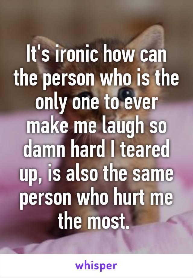 It's ironic how can the person who is the only one to ever make me laugh so damn hard I teared up, is also the same person who hurt me the most. 