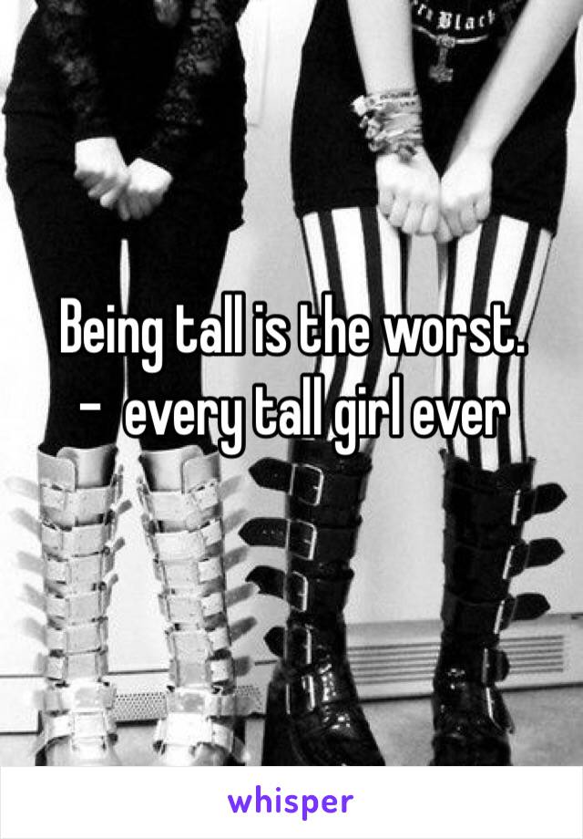 Being tall is the worst.
 -  every tall girl ever