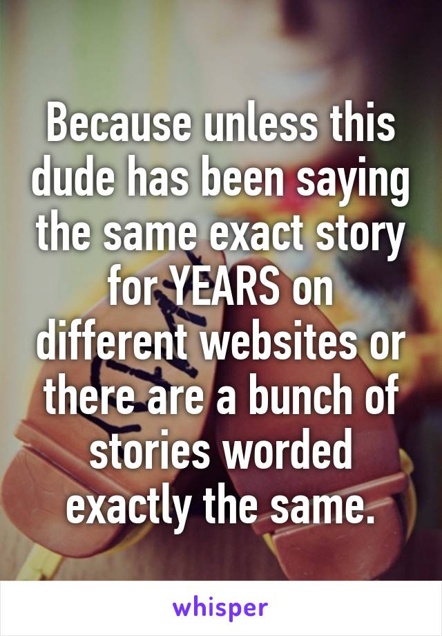 Because unless this dude has been saying the same exact story for YEARS on different websites or there are a bunch of stories worded exactly the same.