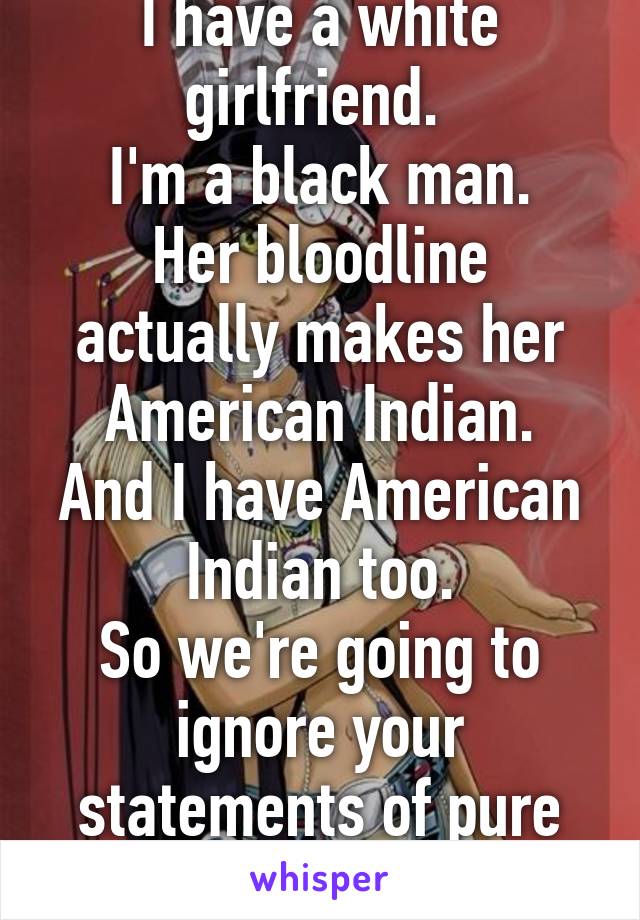 I have a white girlfriend. 
I'm a black man.
Her bloodline actually makes her American Indian.
And I have American Indian too.
So we're going to ignore your statements of pure blood pollution.  