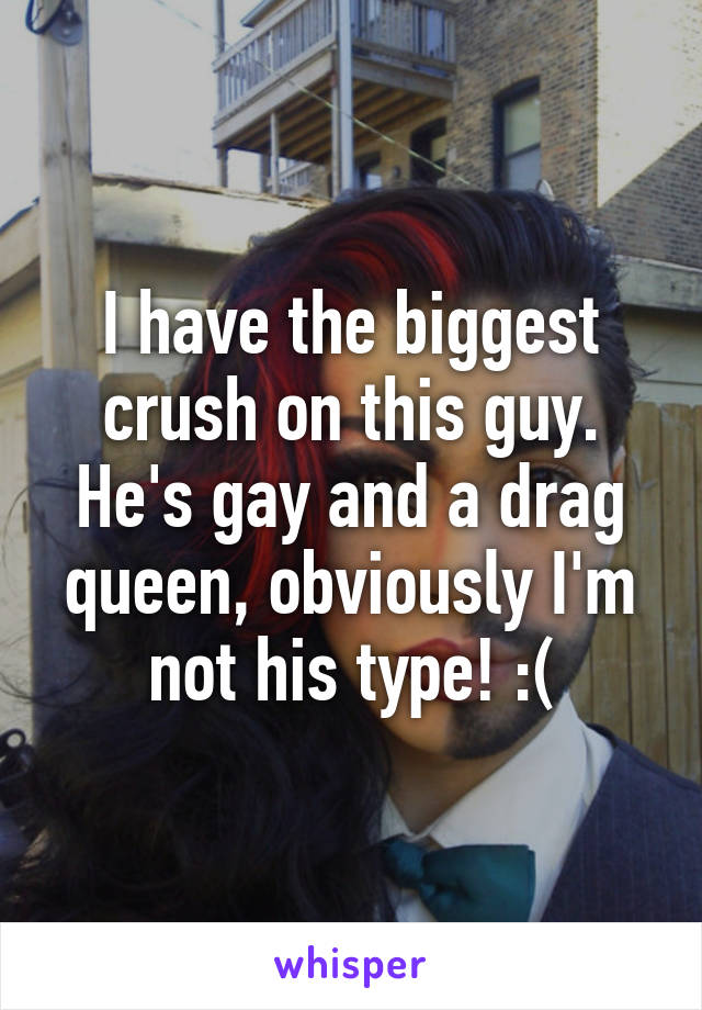 I have the biggest crush on this guy. He's gay and a drag queen, obviously I'm not his type! :(