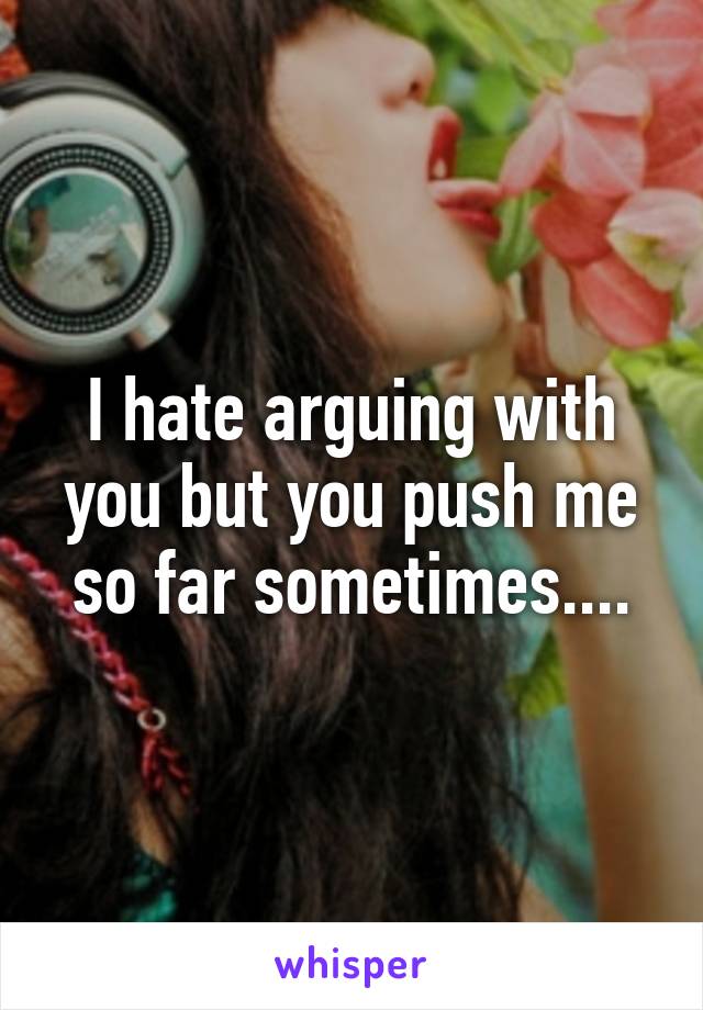 I hate arguing with you but you push me so far sometimes....