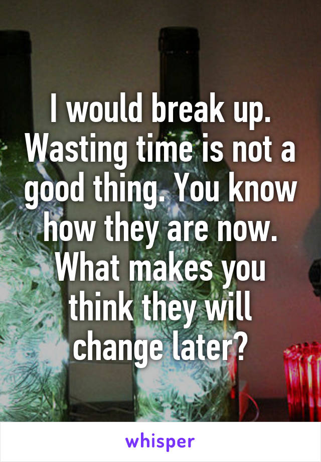 I would break up. Wasting time is not a good thing. You know how they are now. What makes you think they will change later?