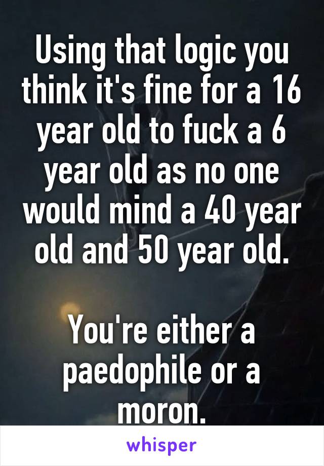 Using that logic you think it's fine for a 16 year old to fuck a 6 year old as no one would mind a 40 year old and 50 year old.

You're either a paedophile or a moron.