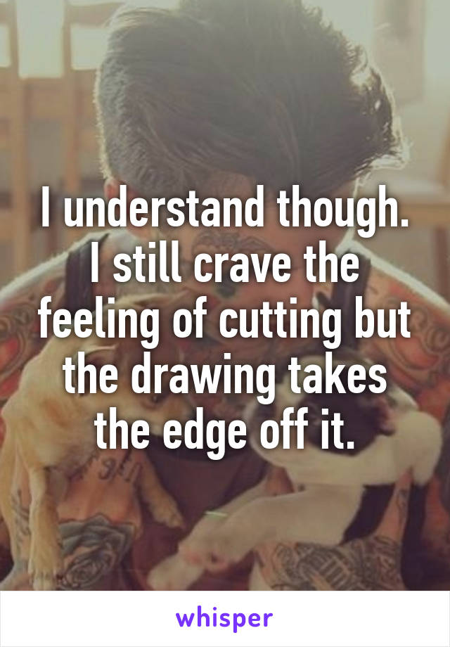 I understand though. I still crave the feeling of cutting but the drawing takes the edge off it.