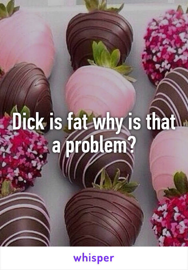 Dick is fat why is that a problem?