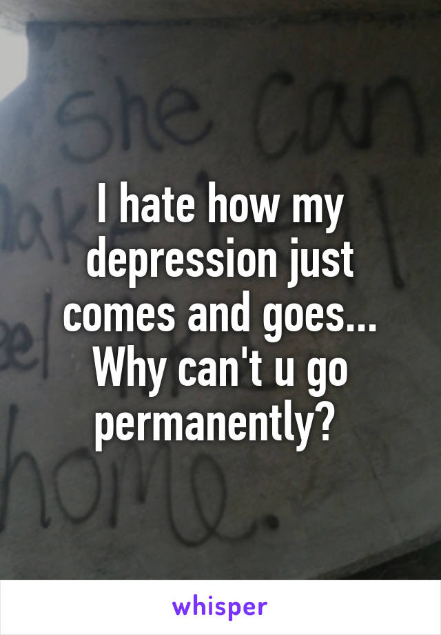 I hate how my depression just comes and goes... Why can't u go permanently? 