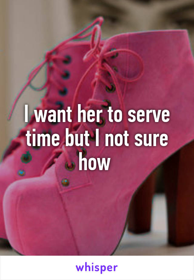 I want her to serve time but I not sure how 