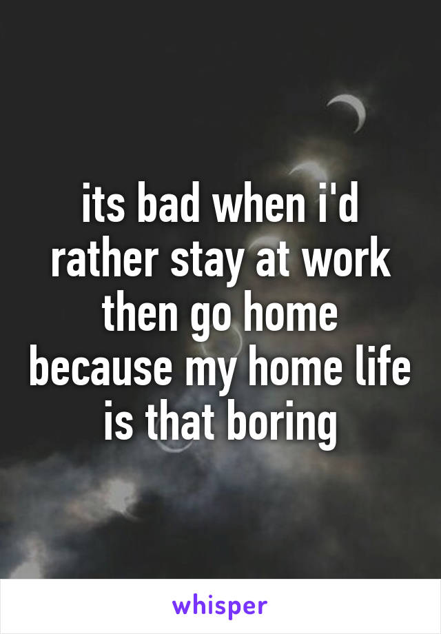 its bad when i'd rather stay at work then go home because my home life is that boring