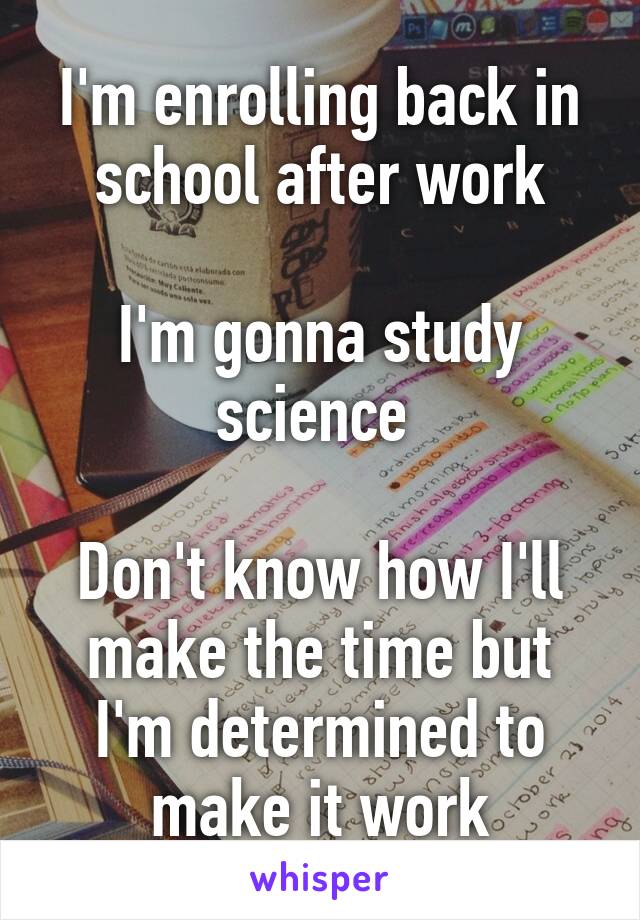 I'm enrolling back in school after work

I'm gonna study science 

Don't know how I'll make the time but I'm determined to make it work