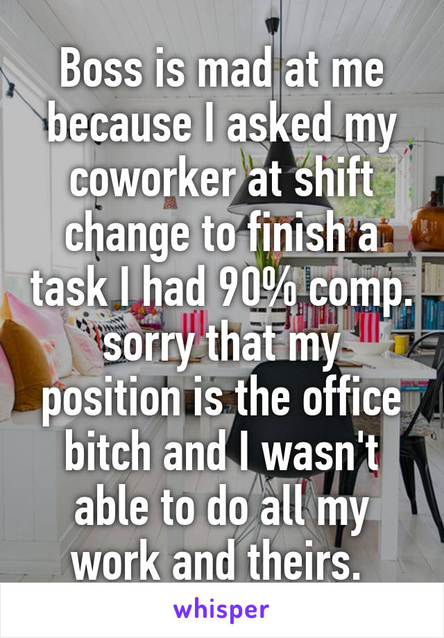 Boss is mad at me because I asked my coworker at shift change to finish a task I had 90% comp. sorry that my position is the office bitch and I wasn't able to do all my work and theirs. 