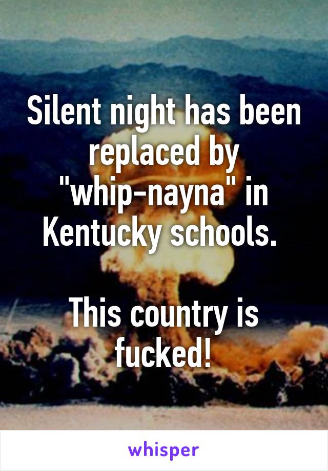 Silent night has been replaced by "whip-nayna" in Kentucky schools. 

This country is fucked!