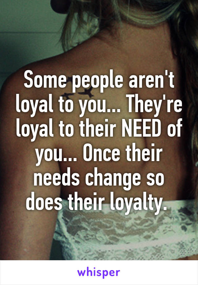 Some people aren't loyal to you... They're loyal to their NEED of you... Once their needs change so does their loyalty. 