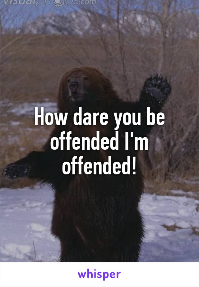 How dare you be offended I'm offended!