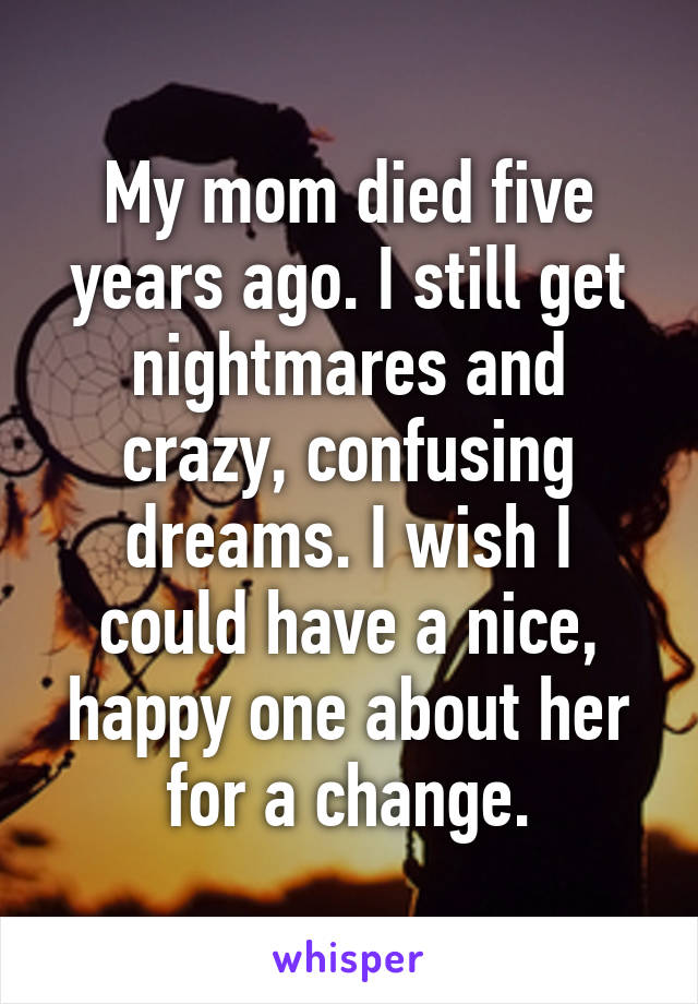 My mom died five years ago. I still get nightmares and crazy, confusing dreams. I wish I could have a nice, happy one about her for a change.