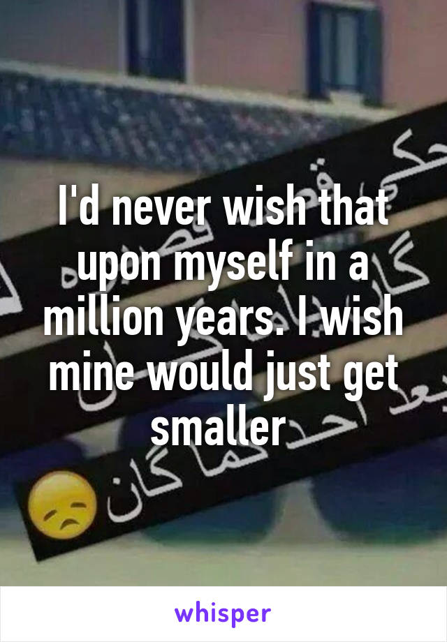 I'd never wish that upon myself in a million years. I wish mine would just get smaller 